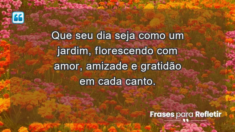 Que seu dia seja como um jardim, florescendo com amor, amizade e gratidão em cada canto.