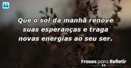 Que o sol da manhã renove suas esperanças e traga novas energias ao seu ser.