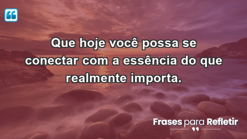 - Que hoje você possa se conectar com a essência do que realmente importa.