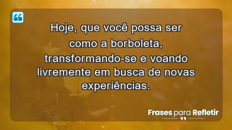 - Hoje, que você possa ser como a borboleta, transformando-se e voando livremente em busca de novas experiências.