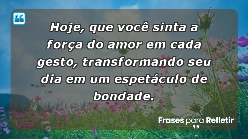 - Hoje, que você sinta a força do amor em cada gesto, transformando seu dia em um espetáculo de bondade.