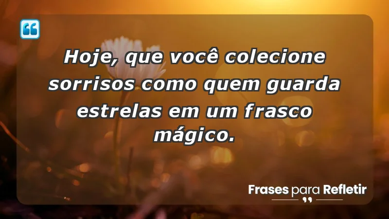 - Hoje, que você colecione sorrisos como quem guarda estrelas em um frasco mágico.