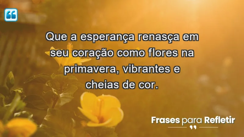 - Que a esperança renasça em seu coração como flores na primavera, vibrantes e cheias de cor.