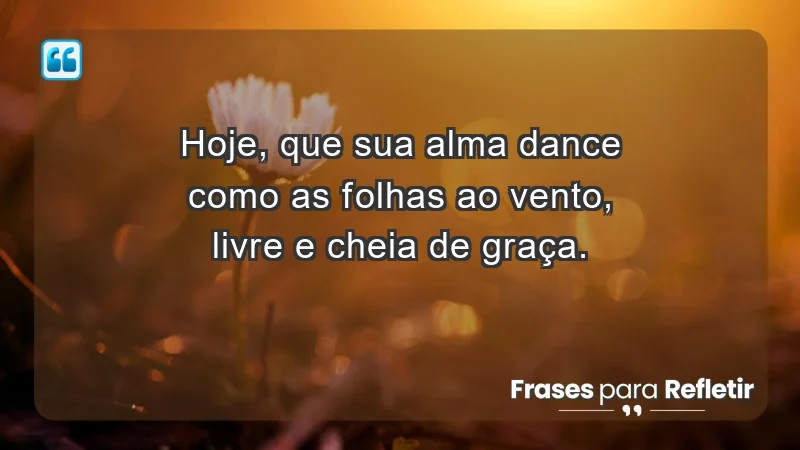 - Hoje, que sua alma dance como as folhas ao vento, livre e cheia de graça.