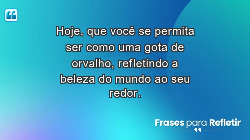 - Hoje, que você se permita ser como uma gota de orvalho, refletindo a beleza do mundo ao seu redor.