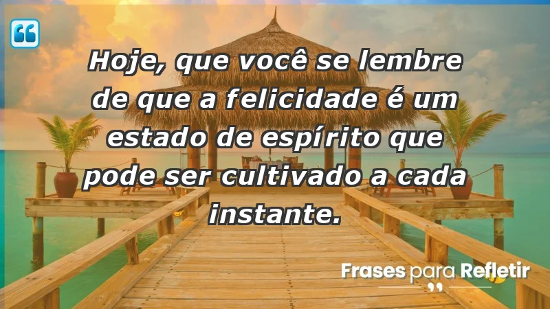 - Hoje, que você se lembre de que a felicidade é um estado de espírito que pode ser cultivado a cada instante.