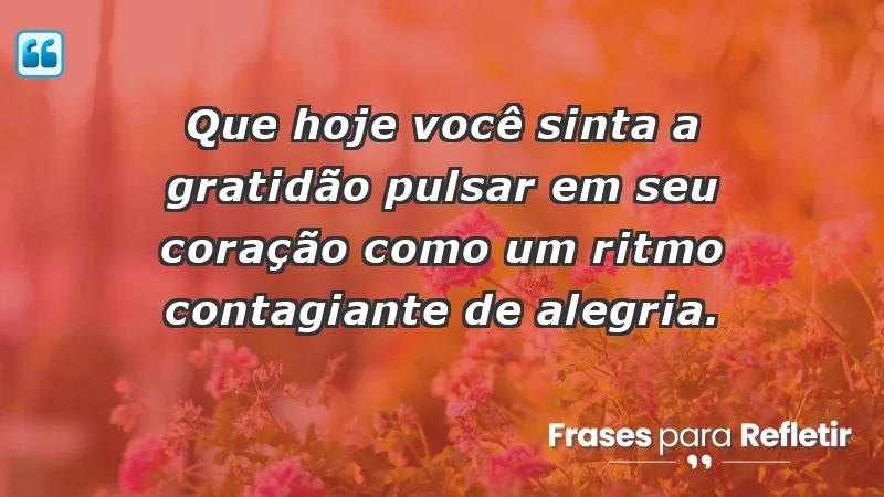 - Que hoje você sinta a gratidão pulsar em seu coração como um ritmo contagiante de alegria.