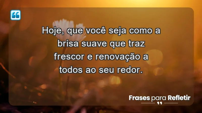 - Hoje, que você seja como a brisa suave que traz frescor e renovação a todos ao seu redor.