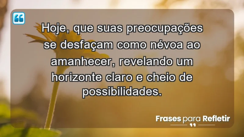 - Hoje, que suas preocupações se desfaçam como névoa ao amanhecer, revelando um horizonte claro e cheio de possibilidades.