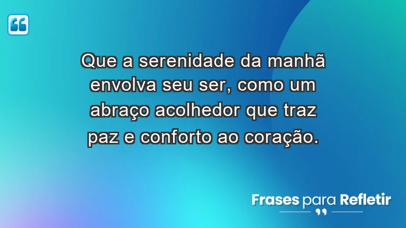 - Que a serenidade da manhã envolva seu ser, como um abraço acolhedor que traz paz e conforto ao coração.