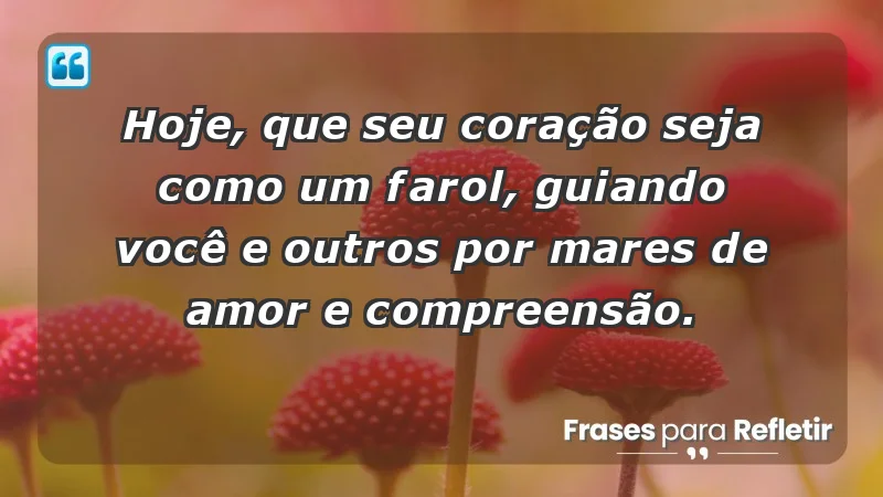 - Hoje, que seu coração seja como um farol, guiando você e outros por mares de amor e compreensão.