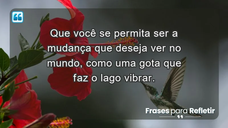 - Que você se permita ser a mudança que deseja ver no mundo, como uma gota que faz o lago vibrar.