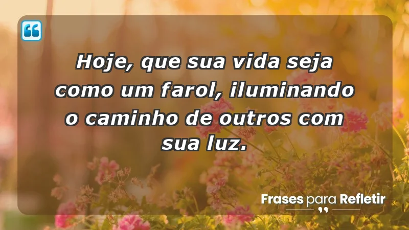 - Hoje, que sua vida seja como um farol, iluminando o caminho de outros com sua luz.