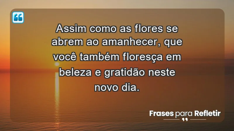 - Assim como as flores se abrem ao amanhecer, que você também floresça em beleza e gratidão neste novo dia.