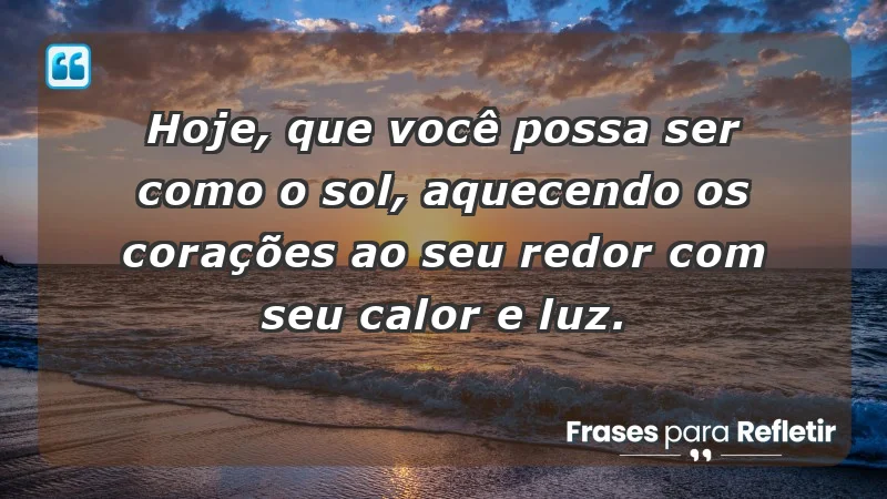 - Hoje, que você possa ser como o sol, aquecendo os corações ao seu redor com seu calor e luz.