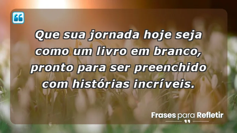 - Que sua jornada hoje seja como um livro em branco, pronto para ser preenchido com histórias incríveis.