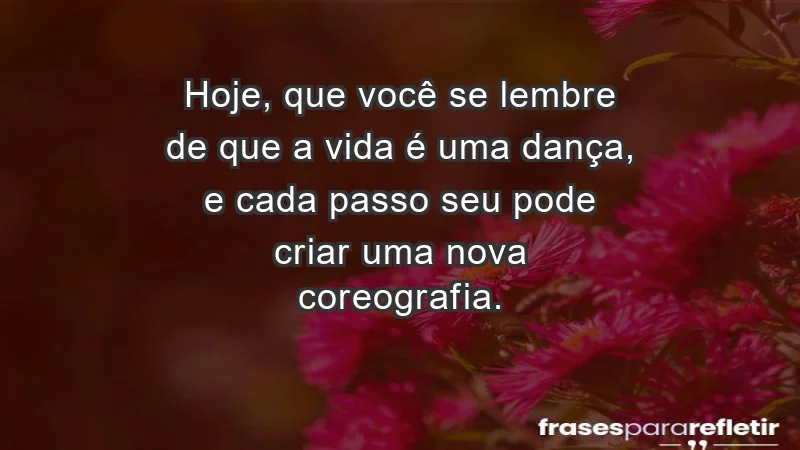 - Hoje, que você se lembre de que a vida é uma dança, e cada passo seu pode criar uma nova coreografia.