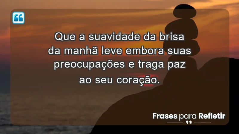 - Que a suavidade da brisa da manhã leve embora suas preocupações e traga paz ao seu coração.