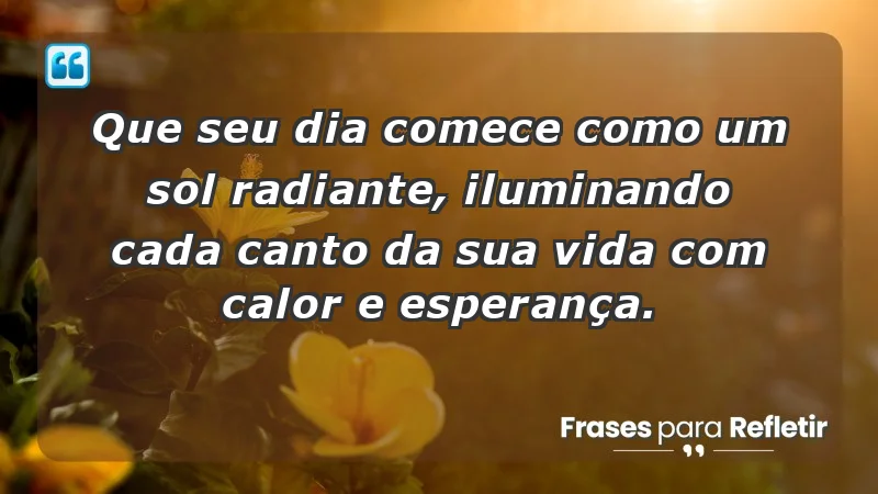 - Que seu dia comece como um sol radiante, iluminando cada canto da sua vida com calor e esperança.