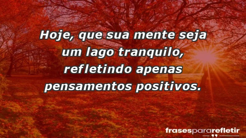 - Hoje, que sua mente seja um lago tranquilo, refletindo apenas pensamentos positivos.