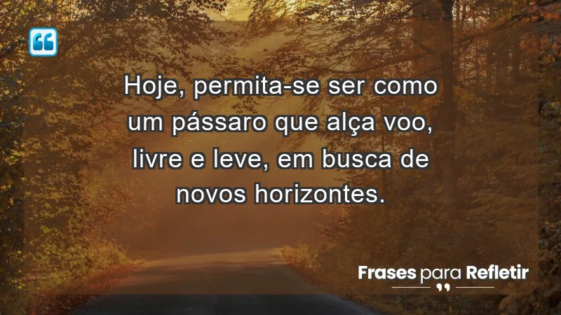 - Hoje, permita-se ser como um pássaro que alça voo, livre e leve, em busca de novos horizontes.