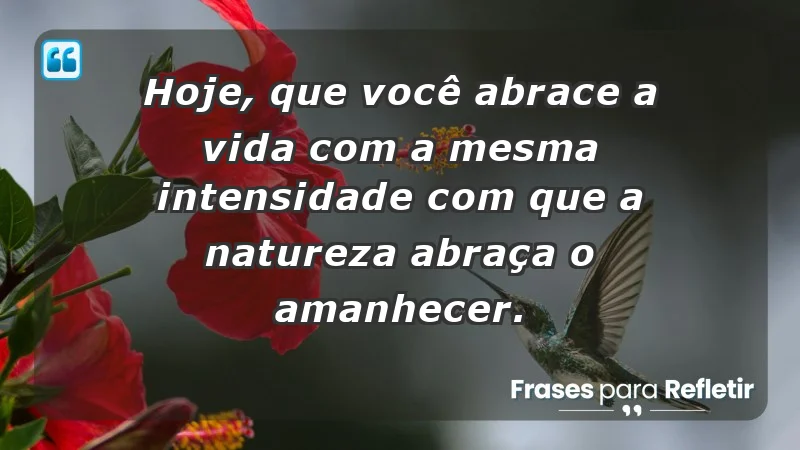 - Hoje, que você abrace a vida com a mesma intensidade com que a natureza abraça o amanhecer.