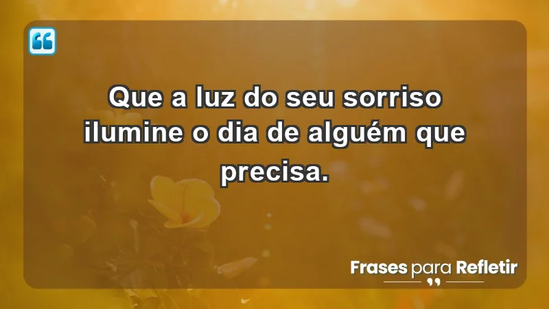 - Que a luz do seu sorriso ilumine o dia de alguém que precisa.