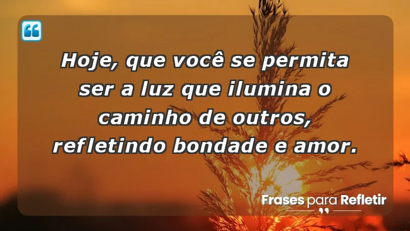 - Hoje, que você se permita ser a luz que ilumina o caminho de outros, refletindo bondade e amor.