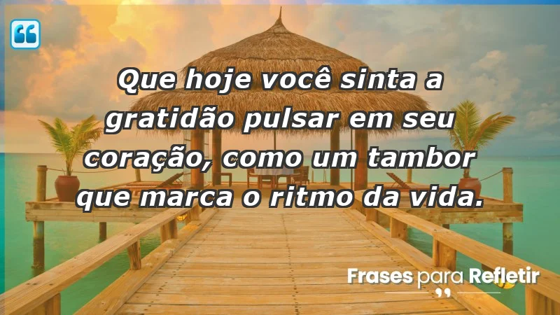 - Que hoje você sinta a gratidão pulsar em seu coração, como um tambor que marca o ritmo da vida.