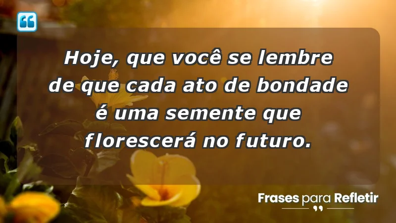 - Hoje, que você se lembre de que cada ato de bondade é uma semente que florescerá no futuro.