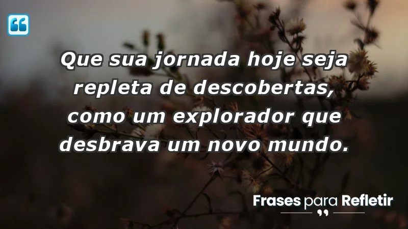 - Que sua jornada hoje seja repleta de descobertas, como um explorador que desbrava um novo mundo.