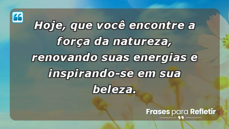 - Hoje, que você encontre a força da natureza, renovando suas energias e inspirando-se em sua beleza.