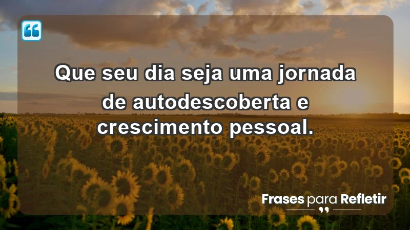 - Que seu dia seja uma jornada de autodescoberta e crescimento pessoal.