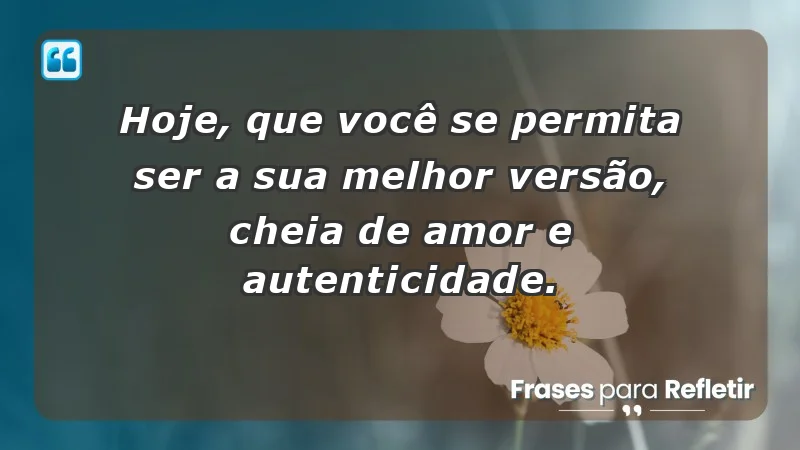 - Hoje, que você se permita ser a sua melhor versão, cheia de amor e autenticidade.