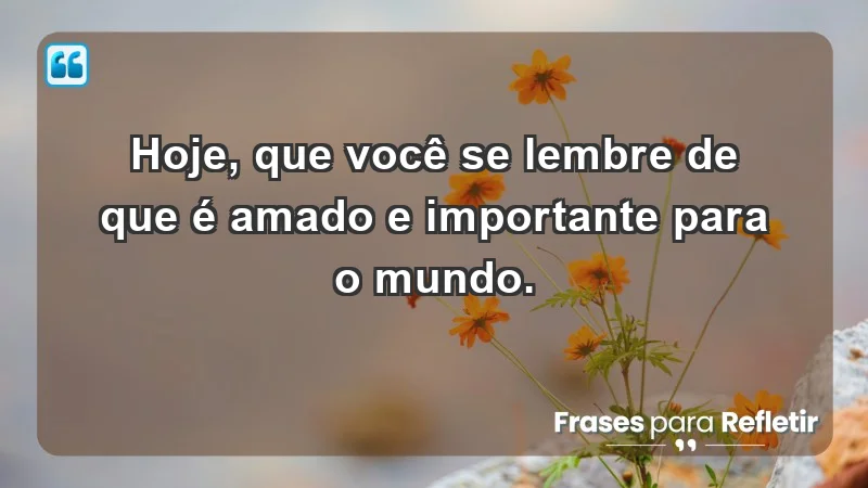 - Hoje, que você se lembre de que é amado e importante para o mundo.