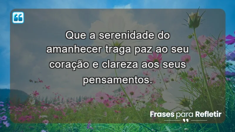 - Que a serenidade do amanhecer traga paz ao seu coração e clareza aos seus pensamentos.