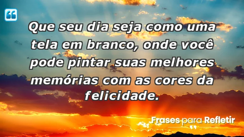 - Que seu dia seja como uma tela em branco, onde você pode pintar suas melhores memórias com as cores da felicidade.