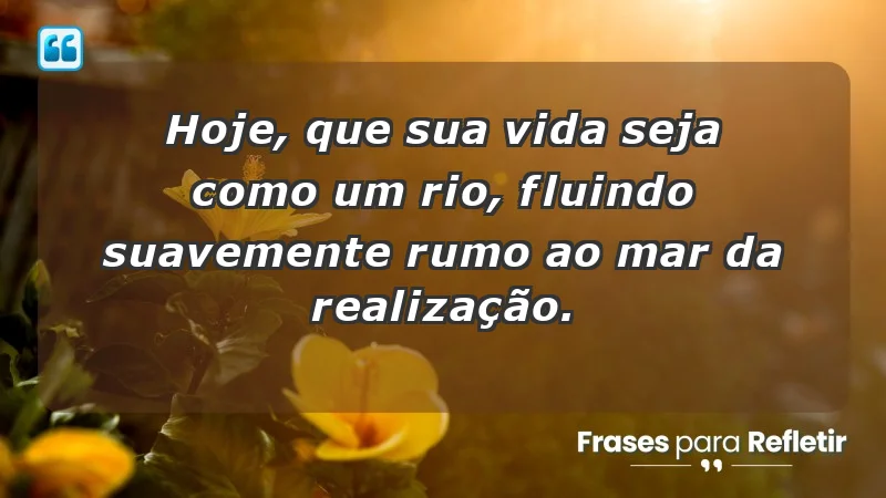 - Hoje, que sua vida seja como um rio, fluindo suavemente rumo ao mar da realização.