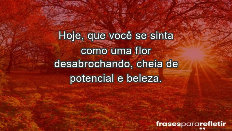 - Hoje, que você se sinta como uma flor desabrochando, cheia de potencial e beleza.