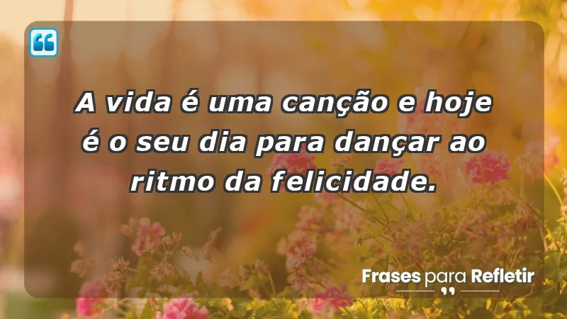 - A vida é uma canção e hoje é o seu dia para dançar ao ritmo da felicidade.