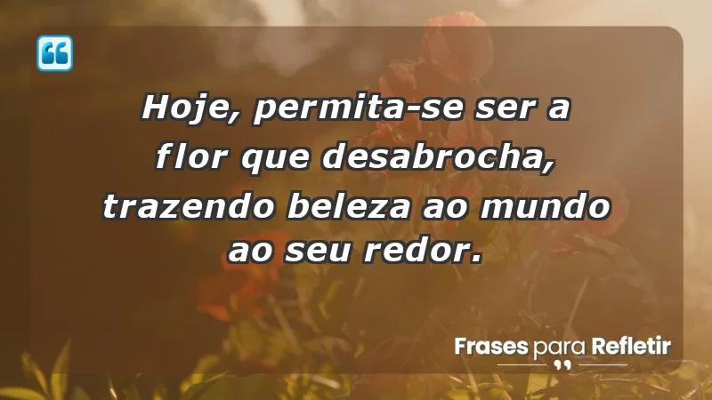 - Hoje, permita-se ser a flor que desabrocha, trazendo beleza ao mundo ao seu redor.