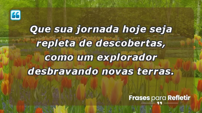 - Que sua jornada hoje seja repleta de descobertas, como um explorador desbravando novas terras.