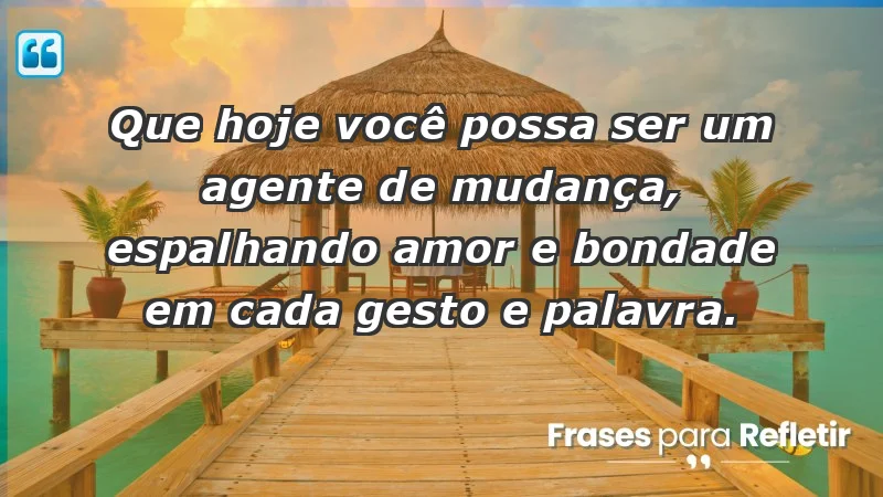 - Que hoje você possa ser um agente de mudança, espalhando amor e bondade em cada gesto e palavra.