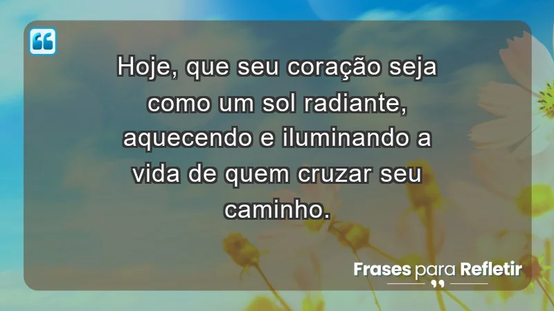 - Hoje, que seu coração seja como um sol radiante, aquecendo e iluminando a vida de quem cruzar seu caminho.