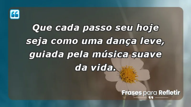 - Que cada passo seu hoje seja como uma dança leve, guiada pela música suave da vida.