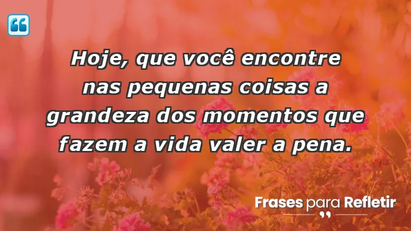 - Hoje, que você encontre nas pequenas coisas a grandeza dos momentos que fazem a vida valer a pena.