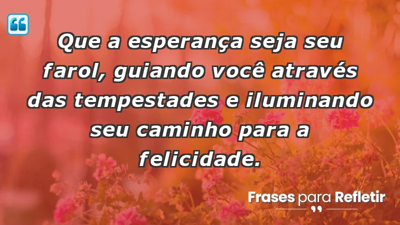 - Que a esperança seja seu farol, guiando você através das tempestades e iluminando seu caminho para a felicidade.