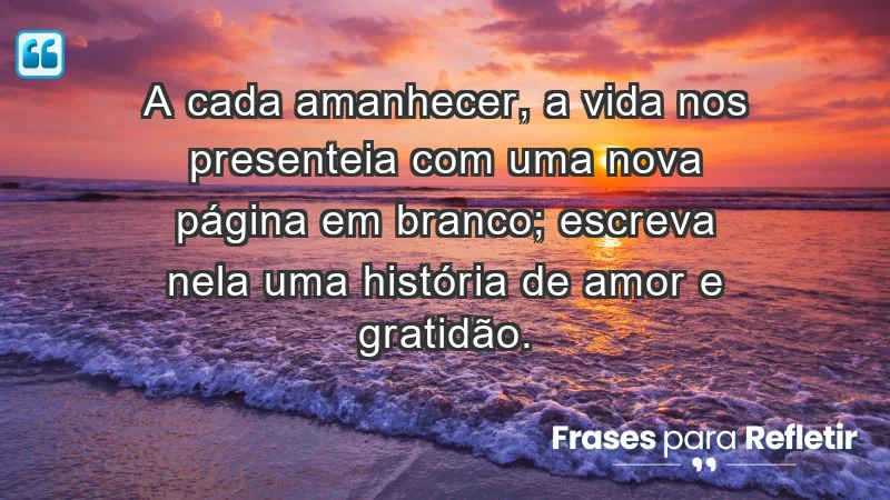 - A cada amanhecer, a vida nos presenteia com uma nova página em branco; escreva nela uma história de amor e gratidão.