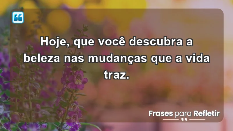 - Hoje, que você descubra a beleza nas mudanças que a vida traz.