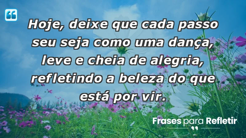 - Hoje, deixe que cada passo seu seja como uma dança, leve e cheia de alegria, refletindo a beleza do que está por vir.